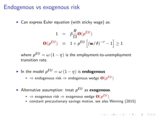 Endogenous vs exogenous risk
I Can express Euler equation (with sticky wage) as:
1 = β
R
Π
Θ(pEU
)
Θ(pEU
) 1 + pEU
h
(w/ϑ) σ
1
i
1
where pEU = ω (1 η) is the employment-to-unemployment
transition rate.
I In the model pEU = ω (1 η) is endogenous
I ) endogenous risk ) endogenous wedge Θ(pEU )
I Alternative assumption: treat pEU as exogenous.
I ) exogenous risk ) exogenous wedge Θ(pEU )
I constant precautionary savings motive, see also Werning (2015)
 