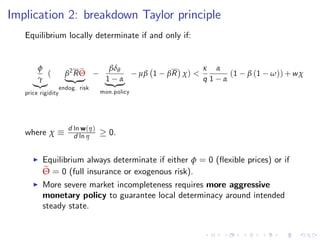 Implication 2: breakdown Taylor principle
Equilibrium locally determinate if and only if:
φ
γ
|{z}
(
price rigidity
β2
R eΘ
| {z }
endog. risk
βδθ
1 α
| {z }
mon.policy
µβ 1 βR χ) <
κ
q
α
1 α
(1 β (1 ω)) +wχ
where χ
d ln w(η)
d ln η 0.
I Equilibrium always determinate if either φ = 0 (‡exible prices) or if
eΘ = 0 (full insurance or exogenous risk).
I More severe market incompleteness requires more aggressive
monetary policy to guarantee local determinacy around intended
steady state.
 