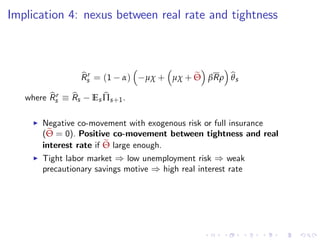 Implication 4: nexus between real rate and tightness
bRr
s = (1 α) µχ + µχ + eΘ βRρ bθs
where bRr
s
bRs Es bΠs+1.
I Negative co-movement with exogenous risk or full insurance
(eΘ = 0). Positive co-movement between tightness and real
interest rate if eΘ large enough.
I Tight labor market ) low unemployment risk ) weak
precautionary savings motive ) high real interest rate
 