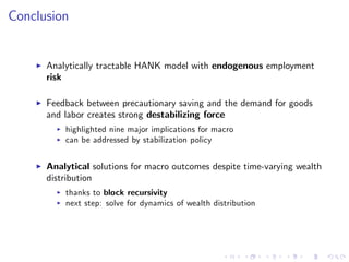 Conclusion
I Analytically tractable HANK model with endogenous employment
risk
I Feedback between precautionary saving and the demand for goods
and labor creates strong destabilizing force
I highlighted nine major implications for macro
I can be addressed by stabilization policy
I Analytical solutions for macro outcomes despite time-varying wealth
distribution
I thanks to block recursivity
I next step: solve for dynamics of wealth distribution
 