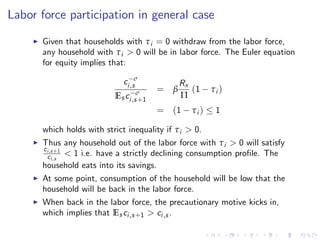 Labor force participation in general case
I Given that households with τi = 0 withdraw from the labor force,
any household with τi > 0 will be in labor force. The Euler equation
for equity implies that:
c σ
i,s
Es c σ
i,s+1
= β
Rx
Π
(1 τi )
= (1 τi ) 1
which holds with strict inequality if τi > 0.
I Thus any household out of the labor force with τi > 0 will satisfy
ci,s+1
ci,s
< 1 i.e. have a strictly declining consumption pro…le. The
household eats into its savings.
I At some point, consumption of the household will be low that the
household will be back in the labor force.
I When back in the labor force, the precautionary motive kicks in,
which implies that Es ci,s+1 > ci,s .
 