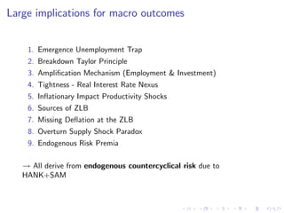 Large implications for macro outcomes
1. Emergence Unemployment Trap
2. Breakdown Taylor Principle
3. Ampli…cation Mechanism (Employment & Investment)
4. Tightness - Real Interest Rate Nexus
5. In‡ationary Impact Productivity Shocks
6. Sources of ZLB
7. Missing De‡ation at the ZLB
8. Overturn Supply Shock Paradox
9. Endogenous Risk Premia
! All derive from endogenous countercyclical risk due to
HANK+SAM
 