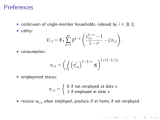 Preferences
I continuum of single-member households, indexed by i 2 [0, 1]
I utility:
Vi,t = Et
∞
∑
s=t
βs t
c1 σ
i,s 1
1 σ
ζni,s
!
,
I consumption:
ci,s =
Z
j
cj
i,s
1 1/γ
dj
1/(1 1/γ)
I employment status:
ni,s =
0 if not employed at date s
1 if employed at date s
I receive wi,s when employed, produce ϑ at home if not employed
 
