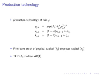Production technology
I production technology of …rm j:
yj,s = exp (As ) k
µ
j,s n
1 µ
j,s
nj,s = (1 ω)nj,s 1 + hj,s
kj,s = (1 δ)kj,s 1 + ij,s
I Firm owns stock of physical capital (kj ) employee capital (nj )
I TFP (As ) follows AR(1)
 