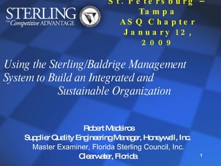 St. Petersburg – Tampa ASQ Chapter January 12, 2009 Using the Sterling/Baldrige Management  System to Build an Integrated and  Sustainable Organization Robert Madeiros Supplier Quality Engineering Manager, Honeywell, Inc.  Master Examiner, Florida Sterling Council, Inc. Clearwater, Florida  