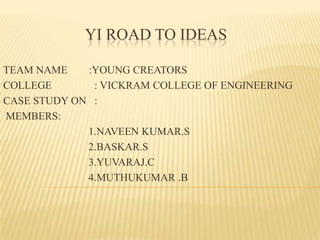 YI ROAD TO IDEAS
TEAM NAME
:YOUNG CREATORS
COLLEGE
: VICKRAM COLLEGE OF ENGINEERING
CASE STUDY ON :
MEMBERS:
1.NAVEEN KUMAR.S
2.BASKAR.S
3.YUVARAJ.C
4.MUTHUKUMAR .B

 