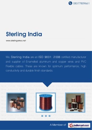 08377809661
A Member of
Sterling India
www.sterlingwires.net
Copper Winding Wires Copper Magnet Wires Polyester Enameled Copper Wire Enamelled
Copper Wires Aluminium Winding Wires Aluminium Magnet Wires Super Enamelled Aluminium
Wires Single Core Flexible Cable Core Flat Cables PVC Flexible Cables Copper Winding
Wires Copper Magnet Wires Polyester Enameled Copper Wire Enamelled Copper
Wires Aluminium Winding Wires Aluminium Magnet Wires Super Enamelled Aluminium
Wires Single Core Flexible Cable Core Flat Cables PVC Flexible Cables Copper Winding
Wires Copper Magnet Wires Polyester Enameled Copper Wire Enamelled Copper
Wires Aluminium Winding Wires Aluminium Magnet Wires Super Enamelled Aluminium
Wires Single Core Flexible Cable Core Flat Cables PVC Flexible Cables Copper Winding
Wires Copper Magnet Wires Polyester Enameled Copper Wire Enamelled Copper
Wires Aluminium Winding Wires Aluminium Magnet Wires Super Enamelled Aluminium
Wires Single Core Flexible Cable Core Flat Cables PVC Flexible Cables Copper Winding
Wires Copper Magnet Wires Polyester Enameled Copper Wire Enamelled Copper
Wires Aluminium Winding Wires Aluminium Magnet Wires Super Enamelled Aluminium
Wires Single Core Flexible Cable Core Flat Cables PVC Flexible Cables Copper Winding
Wires Copper Magnet Wires Polyester Enameled Copper Wire Enamelled Copper
Wires Aluminium Winding Wires Aluminium Magnet Wires Super Enamelled Aluminium
Wires Single Core Flexible Cable Core Flat Cables PVC Flexible Cables Copper Winding
Wires Copper Magnet Wires Polyester Enameled Copper Wire Enamelled Copper
We, Sterling India are an ISO 9001: 2008 certified manufacturer
and supplier of Enamelled aluminum and copper wires and PVC
Flexible cables. These are known for optimum performance, high
conductivity and durable finish standards.
 