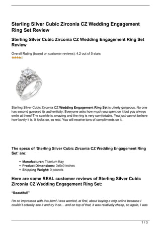 Sterling Silver Cubic Zirconia CZ Wedding Engagement
Ring Set Review
Sterling Silver Cubic Zirconia CZ Wedding Engagement Ring Set
Review
Overall Rating (based on customer reviews): 4.2 out of 5 stars




Sterling Silver Cubic Zirconia CZ Wedding Engagement Ring Set is utterly gorgeous. No one
has second guessed its authenticity. Everyone asks how much you spent on it but you always
smile at them! The sparkle is amazing and the ring is very comfortable. You just cannot believe
how lovely it is. It looks so, so real. You will receive tons of compliments on it.




The specs of ‘Sterling Silver Cubic Zirconia CZ Wedding Engagement Ring
Set’ are:

       Manufacturer: Titanium Kay
       Product Dimensions: 0x0x0 inches
       Shipping Weight: 0 pounds

Here are some REAL customer reviews of Sterling Silver Cubic
Zirconia CZ Wedding Engagement Ring Set:
“Beautiful!”

I’m so impressed with this item! I was worried, at first, about buying a ring online because I
couldn’t actually see it and try it on… and on top of that, it was relatively cheap, so again, I was




                                                                                               1/3
 