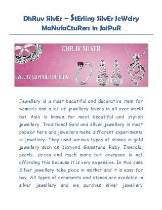 DhRuv SilvEr – StErling SilvEr JeWelry
MaNufaCtuRers in JaiPuR
Jewellery is a most beautiful and decorative item for
women’s and a lot of jewellery lovers in all over world
but Asia is known for most beautiful and stylish
jewellery. Traditional Gold and silver jewellery is most
popular here and jewellers make different experiments
in jewellery. They used various types of stones in gold
jewellery such as Diamond, Gemstone, Ruby, Emerald,
pearls, zircon and much more but everyone is not
affording this because it is very expensive. In this case
Silver jewellery take place in market and it is easy for
buy. All types of ornaments and stones are available in
silver jewellery and we purches silver jewellery
 
