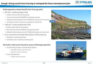Page 10May 28, 2015 AGM
Breagh: Strong results from fraccing to reshaped the future development plan
Field experience shows benefit from fraccing wells
• A07 well – producing August 2014
− Drilled in in SE of Field as Z1A producer
− Two zones fracced with 180,000 lbs of proppant pumped
− Stabilised Initial production rate of 32 MMscf/d sales gas (rate restricted)
− Estimated 2–3 times increase over expected un-fracced rate
• A08 well – producing November 2014
─ Drilled to NE of Field as Z1B producer
─ Two zones fracced with 150,00 lbs of proppant pumped
─ Stabilised Initial production rate of 47 MMscf/d sales gas (rate restricted)
• Fracs conducted over Breagh Alpha platform while producing
─ Operations conducted effectively
─ Downhole screens installed and working well
All further wells to be fracced to access full Breagh potential
─ Second drilling campaign on Breagh Alpha platform
• Wells A09, A10 and 1 well intervention
• Wells A11, A12 and 1 sidetrack
─ Phase 2 development
• Platform wells to be fracced
Schlumberger ‘Big Orange XVIII’ stimulation vessel
 