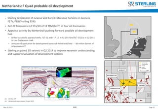 Page 16May 28, 2015 AGM
• Sterling is Operator of Jurassic and Early Cretaceous horizons in licences
F17a, F18 (Sterling 35%)
• Net 2C Resources in F17a/18 of 12 MMbbls(1), in four oil discoveries
• Appraisal activity by Wintershall pushing forward possible oil development
hub
− Drilled successful appraisal wells, F17-11 and F17-12, in H2 2014 and F17-13/13z in Q2 2015
in Late Cretaceous chalk
− Announced application for development licence of Rembrandt field - ~30 million barrels of
oil equivalent (2)
• Sterling acquired 3D seismic in Q2 2014 to improve reservoir understanding
and support evaluation of development options
Netherlands: F Quad probable oil development
(1) Sterling AIF
(2) Wintershall news release 15 April 2015
 