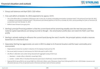 Page 22May 28, 2015 AGM
Financial situation and outlook
• Group cash balances end-April 2015: $10 million
• Free cash deficit at October 31, 2015 expected to be approx. $17m
− This is the deficit after a) completion of Romanian sale in early July, b) paying outstanding amortization instalment (with 7.5% premium) from April 30, 2015,
c) making an amortization instalment (with 7.5% premium) and interest payment of $33.3m on October 30, 2015, and d) providing for $10m of minimum UK
unrestricted cash from October 31, 2015
− Reflects latest forward curve gas prices
• Sterling’s principal financing problem is that the current bond will be amortizing steadily over the next two years when
material capital expenditures are being incurred on Breagh – the amortization profile does not match the field’s cash flow
profile
• Sterling is actively seeking to refinance the current bond during the next 5 months: the principal options include a reserves
based loan or a new bond issue
• Separately, Sterling has aggressively cut costs in 2015 to adapt to its financial situation and the lower commodity price
environment
− Organizational review has resulted in reduction of UK employee headcount by 25%
− No annual salary increases or cash bonuses for 2014 to be paid to staff in 2015
− UK offices in Aberdeen and London being relocated with aggregate saving of $0.5m pa
o Aberdeen – smaller office in Westhill, moved April 2015
o London – smaller office in Stockley Park (business park close to Heathrow), moved mid March 2015
− Expected $8.5m gross/$6.5m net annual G&A from 2016 (also reflects sale of Romania); down from $19m gross/$11m net in 2014 (lower recoveries and
allocations because of loss of operated assets in Romania and lower levels of licence activity)
 