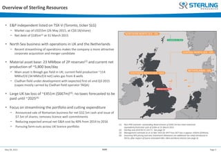 Page 3May 28, 2015 AGM
Overview of Sterling Resources
• E&P independent listed on TSX-V (Toronto, ticker SLG)
− Market cap of US$55m (26 May 2015, at C$0.18/share)
− Net debt of $185m(1) at 31 March 2015
• North Sea business with operations in UK and the Netherlands
− Recent streamlining of operations makes the company a more attractive
corporate acquisition and merger candidate
• Material asset base: 23 MMboe of 2P reserves(2) and current net
production of ~5,800 boe/day
− Main asset is Breagh gas field in UK; current field production ~114
MMscf/d (34 MMscf/d net) sales gas from 8 wells
− Cladhan field under development with expected first oil end Q3 2015
(capex mostly carried by Cladhan field operator TAQA)
• Large UK tax loss of ~£451m ($667m)(3): no taxes forecasted to be
paid until ~2025(4)
• Focus on streamlining the portfolio and cutting expenditure
− Announced sale of Romanian business for net $32.5m cash and issue of
$7.5m of shares; removes licence well commitments
− Reducing expected annual net G&A cost by 40% from 2014 to 2016
− Pursuing farm-outs across UK licence portfolio
(1) Non-IFRS estimate: outstanding Bond amount of $202.5m less total cash/cash
equivalents/restricted cash of $18m at 31 March 2015
(2) Sterling end-2014 NI 51-101 F1. See page 23
(3) Management estimate as at 31 Mar 2015 for RFCT loss (SCT loss is approx. £402m ($595m)).
(4) Assuming RPS pricing and new Investment Allowance (an additional tax relief introduced in
2015), after impact of future estimated E&A, G&A and Bond interest (see page 6)
 