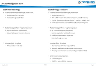 Page 4May 28, 2015 AGM
2014 Strategy look-back
2014 Stated Strategy
• Stabilize and improve Breagh production
− Resolve plant start-up issues
− Increase Breagh production
• Rationalize portfolio / capital exposure
─ Reduce exploration commitments
─ Reduce high equity interest in Romania
• Improve debt structure
─ Refinance bond with RBL
2014 Strategy Scorecard
• Stabilize and improve Breagh production
− Recent uptime >95%
− A07 & A08 fracture stimulations improving rates & recovery
− Further development drilling planned – end 2015 to early 2017
− Fracture stimulations planned for new & some existing wells
• Rationalize portfolio / capital exposure
─ No further exploration applications
─ Seismic acquired to facilitate farm-outs
─ Exit from Romania with Carlyle sale
─ Potential Breagh part sale
• Improve debt structure
─ Operational stabilization required first
─ Romania sale raises cash & removes commitments
─ Pursuing several options to refinance by end October 2015
• Unforeseen circumstances
─ Commodity price
─ RWE / L1 sale and DECC response
 