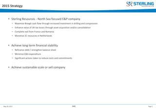 Page 5May 28, 2015 AGM
2015 Strategy
• Sterling Resources - North Sea focused E&P company
− Maximize Breagh cash flow through increased investment in drilling and compression
− Enhance value of UK tax losses through asset acquisition and/or consolidation
− Complete exit from France and Romania
− Monetize 2C resources in Netherlands
• Achieve long-term financial stability
− Refinance debt / strengthen balance sheet
− Minimize E&A expenditure
− Significant actions taken to reduce costs and commitments
• Achieve sustainable scale or sell company
 