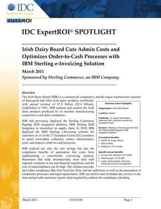 IDC ExpertROI® SPOTLIGHT

Irish Dairy Board Cuts Admin Costs and
Optimizes Order-to-Cash Processes with
IBM Sterling e-Invoicing Solution
March 2011
Sponsored by Sterling Commerce, an IBM Company


Overview
The Irish Dairy Board (IDB) is a commercial cooperative and the major international exporter
of Kerrygold and other Irish dairy products worldwide,
with annual revenue of €1.8 billion ($2.4 billion).             Business Value Highlights

Established in 1961, IDB markets and exports the Irish Organization: Irish Dairy Board
dairy products produced by its member manufacturing Location: Ireland
cooperatives and dairy companies.
                                                             Challenge: To speed receivables
IDB had previously deployed the Sterling Commerce            collection with customers across the
                                                             European Union
flagship B2B integration platform, IBM Sterling B2B
Integrator, to streamline its supply chain. In 2010, IDB     Solution: Sterling e-Invoicing solution tied
                                                             into Sterling B2B Integrator B2B
deployed the IBM Sterling e-Invoicing solution for           integration platform
customers in 14 of the 27 European Union (EU) countries
                                                             Cumulative benefits:
to speed receivables collection, reduce administrative       • €322K for 3-year period
costs, and improve order-to-cash processes.                  • ROI of 349%
                                                             • Payback in 5.4 months
IDB realized not only the cost savings but also the
compliance benefits of automation that come from Specific annual benefits:
implementing a cross-border e-invoicing solution. • Annual cost reduction of €15,860
Businesses that trade internationally must deal with • Revenue gain of €79,545 and
                                                             • Lower administrative costs
regional variations in tax and financial regulation, and the   enhanced account management
cost of noncompliance can be high. The solution provides
up-to-date compliance data from local law firms and tax authorities as well as documentation of
compliance processes and legal requirements. IDB can archive and revalidate any invoice at any
time and provides summary reports when required by auditors for compliance checking.




March 2011                           #11C6180                                            Page 1
 