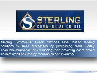 Sterling Commercial Credit provides asset based lending
solutions to small businesses by purchasing credit worthy
accounts receivable (A/R financing) and providing asset based
lines of credit secured by receivables and inventory.

 