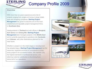 Company Profile 2009
Overview

With more than six years experience and a list of
projects ranging from single-unit homes to large hotels,
spas and shopping complexes, Sterling Project
Management has grown to become one of the most
established and reputable project management firms
in Southeast Asia.

Headquartered in Thailand and with offices in Bangkok,
Koh Samui and Chiang Mai, Sterling Project
Management also manages projects in the Middle East
and is currently expanding its operations into Cambodia
and Vietnam, with other destinations planned for the
near future.

Whether a project is in the initial stages or development
has already begun, Sterling Project Management has the
resources, expertise and level of commitment to bring
every project to its successful fruition. We maintain only
the highest standards of professional service, and
attaining customer satisfaction is the driving force
behind all of our operations.
 