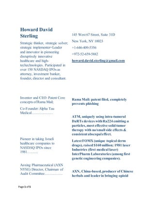 Page 1 of 5
Howard David
Sterling
Strategic thinker, strategic solver;
strategic implementer=Leader
and innovator in pioneering
disruptively innovative
healthcare and high-
techechnologies. Participated in
over 150 NASDAQ IPOs as
attorney, investment banker,
founder, director and consultant.
Inventor and CEO: Patent Core
concepts ofRama Mail;
Co-Founder:Alpha Tau
Medical………………
Pioneer in taking Israeli
healthcare companies to
NASDAQ IPOs since
1981………
Aoxing Pharmaceutical (AXN
NYSE) Director, Chairman of
Audit Committee……………
145 West 67 Street, Suite 31D
New York, NY 10023
+1-646-409-5356
+972-52-659-5882
howard.david.sterling@gmail.com
Rama Mail: patent filed, completely
prevents phishing
ATM, uniquely using intra-tumoral
DaRTs devices withRa224 emitting α
particles, most effective solid tumor
therapy with no/small side effects &
consistentabscopaleffect.
LatestFOMX (unique topical derm
drugs), raised $160 million; 1981 laser
Industries (first medical laser)
InterPharm Laboratories (among first
genetic engineering companies).
AXN, China-based, producer of Chinese
herbals and leaderin bringing opioid
 