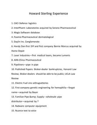 Howard Sterling Experience
1. CACI Defence logistics
2. InterPharm Laboratories acquired by Serono Pharmaceutical
3. Magic Software database
4. Foamix Pharmaceutical dermatological
5. Daylin inc. Conglomerate
6. Handy Dan-first DIY and first company Bernie Marcus acquired by
Home Depot
7. Laser Industries—first medical lasers, became Lumenis
8. AXN-China Pharmaceutical
9. Pipeliners—pipe in pipe
10. Published Papers: Broker-dealer bankruptcies, Harvard Law
Review; Broker-dealers should be able to be public; UCLA Law
Review
11. Electric Fuel zinc-aiDrugsatteries
12. First company genetic engineering for hemophilia—forgot
name—acquired by Bayer
13. Familian Pipe &amp; Supply---wholesale pipe
distributor—acquired by ?
14. Radware computer equipment
15. Nuance text to voice
 