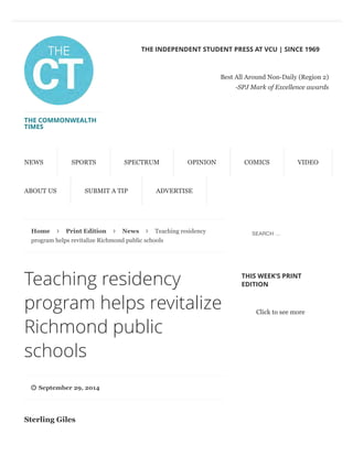 Home Print Edition News Teaching residency
program helps revitalize Richmond public schools
Teaching residency
program helps revitalize
Richmond public
schools
September 29, 2014
Sterling Giles
THIS WEEK’S PRINT
EDITION
Click to see more
THE COMMONWEALTH
TIMES
THE INDEPENDENT STUDENT PRESS AT VCU | SINCE 1969
Best All Around Non-Daily (Region 2)
-SPJ Mark of Excellence awards
NEWS SPORTS SPECTRUM OPINION COMICS VIDEO
ABOUT US SUBMIT A TIP ADVERTISE
∠ ∠ ∠
"
SEARCH …
 