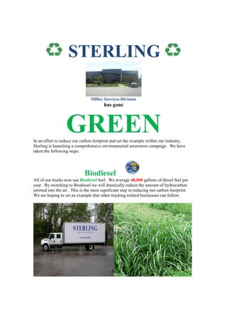 STERLING

                                 Office Services Division
                                        has gone



                  GREEN
In an effort to reduce our carbon footprint and set the example within our industry,
Sterling is launching a comprehensive environmental awareness campaign. We have
taken the following steps:




                             Biodiesel
All of our trucks now use Biodiesel fuel. We average 48,000 gallons of diesel fuel per
year. By switching to Biodiesel we will drastically reduce the amount of hydrocarbon
emitted into the air. This is the most significant step in reducing our carbon footprint.
We are hoping to set an example that other trucking related businesses can follow.
 