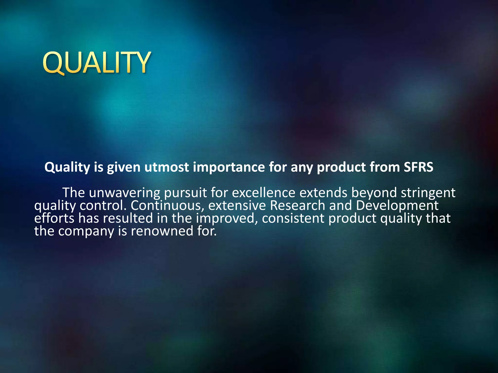 Quality is given utmost importance for any product from SFRS
The unwavering pursuit for excellence extends beyond stringent
quality control. Continuous, extensive Research and Development
efforts has resulted in the improved, consistent product quality that
the company is renowned for.

 