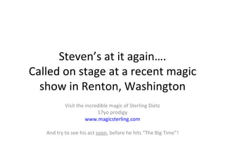 Steven’s at it again…. Called on stage at a recent magic show in Renton, Washington Visit the incredible magic of Sterling Dietz 17yo prodigy www.magicsterling.com And try to see his act  soon , before he hits “The Big Time”! 