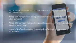• Brands are talking less about the products and more about things our TG can
associate visually.
• Almost 62% brands focus on having conversations around trending topics ( as and
when applicable)
• Almost 43% brands say that speedy response to customer comments helps in building
a positive brand image.
• Instead of YouTube links, upload videos directly to Facebook as it garners more
engagements.
 