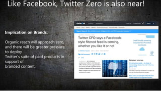 Like Facebook, Twitter Zero is also near!
Implication on Brands:
Organic reach will approach zero,
and there will be greater pressure
to deploy
Twitter’s suite of paid products in
support of
branded content.
 