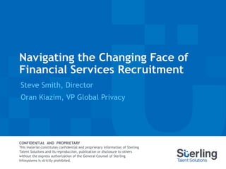 Navigating the Changing Face of
Financial Services Recruitment
Steve Smith, Director
Oran Kiazim, VP Global Privacy
CONFIDENTIAL AND PROPRIETARY
This material constitutes confidential and proprietary information of Sterling
Talent Solutions and its reproduction, publication or disclosure to others
without the express authorization of the General Counsel of Sterling
Infosystems is strictly prohibited.
 