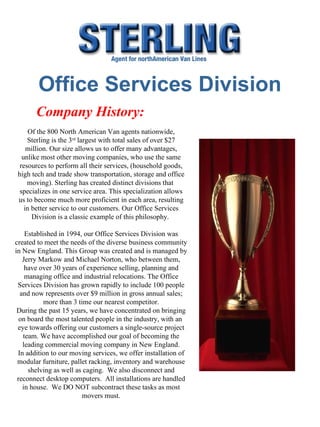 Office Services Division Company History:  Of the 800 North American Van agents nationwide, Sterling is the 3 rd  largest with total sales of over $27 million. Our size allows us to offer many advantages, unlike most other moving companies, who use the same resources to perform all their services, (household goods, high tech and trade show transportation, storage and office moving). Sterling has created distinct divisions that  specializes in one service area. This specialization allows us to become much more proficient in each area, resulting in better service to our customers. Our Office Services Division is a classic example of this philosophy.  Established in 1994, our Office Services Division was created to meet the needs of the diverse business community in New England. This Group was created and is managed by Jerry Markow and Michael Norton, who between them, have over 30 years of experience selling, planning and managing office and industrial relocations. The Office Services Division has grown rapidly to include 100 people and now represents over $9 million in gross annual sales; more than 3 time our nearest competitor. During the past 15 years, we have concentrated on bringing on board the most talented people in the industry, with an  eye towards offering our customers a single-source project team. We have accomplished our goal of becoming the leading commercial moving company in New England. In addition to our moving services, we offer installation of modular furniture, pallet racking, inventory and warehouse shelving as well as caging.  We also disconnect and reconnect desktop computers.  All installations are handled in house.  We DO NOT subcontract these tasks as most movers must. 