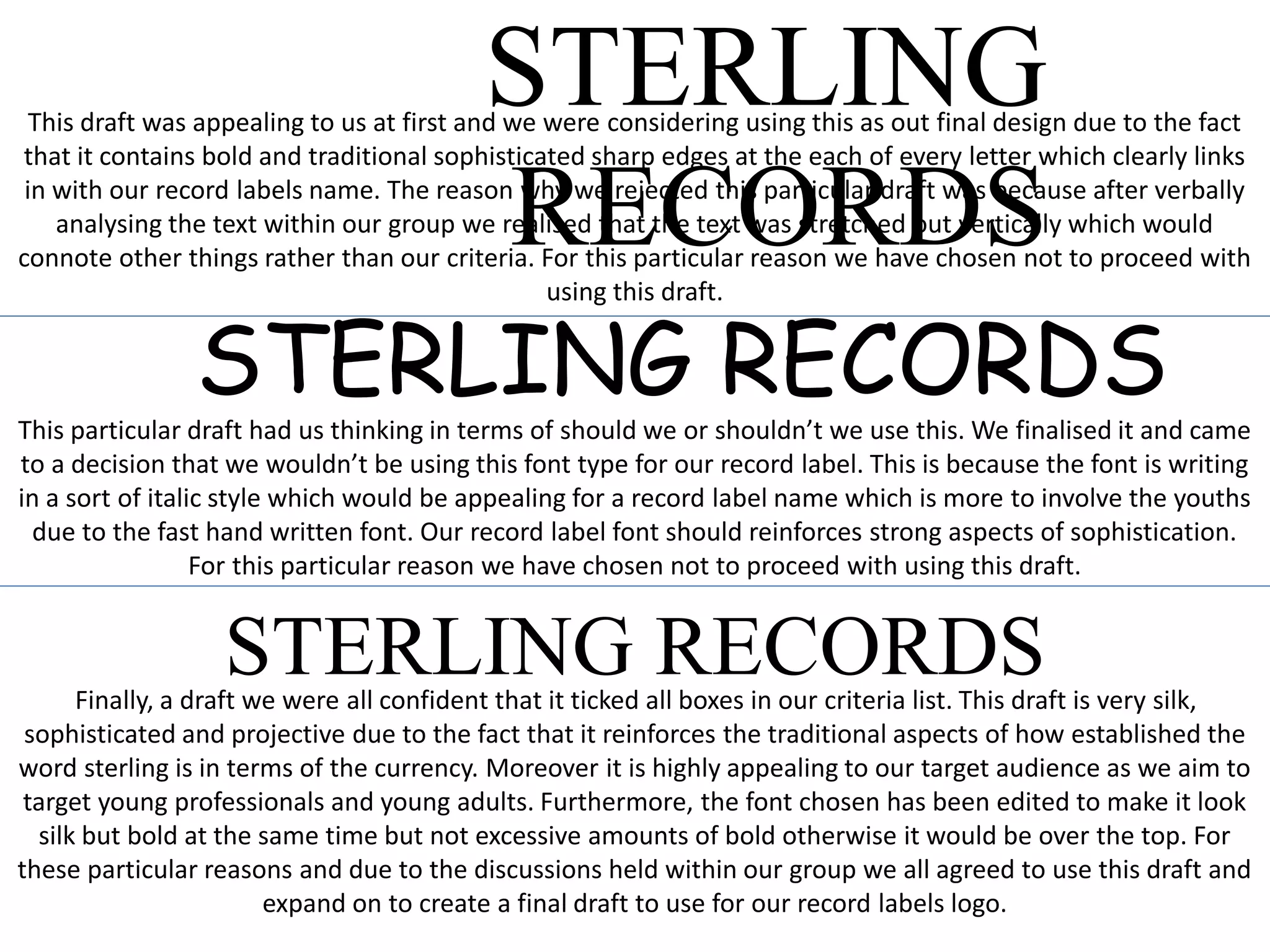 STERLING
RECORDS
This draft was appealing to us at first and we were considering using this as out final design due to the fact
that it contains bold and traditional sophisticated sharp edges at the each of every letter which clearly links
in with our record labels name. The reason why we rejected this particular draft was because after verbally
analysing the text within our group we realised that the text was stretched out vertically which would
connote other things rather than our criteria. For this particular reason we have chosen not to proceed with
using this draft.
STERLING RECORDSThis particular draft had us thinking in terms of should we or shouldn’t we use this. We finalised it and came
to a decision that we wouldn’t be using this font type for our record label. This is because the font is writing
in a sort of italic style which would be appealing for a record label name which is more to involve the youths
due to the fast hand written font. Our record label font should reinforces strong aspects of sophistication.
For this particular reason we have chosen not to proceed with using this draft.
STERLING RECORDSFinally, a draft we were all confident that it ticked all boxes in our criteria list. This draft is very silk,
sophisticated and projective due to the fact that it reinforces the traditional aspects of how established the
word sterling is in terms of the currency. Moreover it is highly appealing to our target audience as we aim to
target young professionals and young adults. Furthermore, the font chosen has been edited to make it look
silk but bold at the same time but not excessive amounts of bold otherwise it would be over the top. For
these particular reasons and due to the discussions held within our group we all agreed to use this draft and
expand on to create a final draft to use for our record labels logo.
 