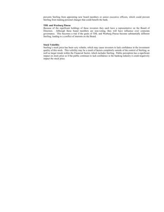 prevents Sterling from appointing new board members or senior executive officers, which could prevent
Sterling from making personel changes that could benefit the bank.
THL and Warburg Pincus
Because of the significant holdings of these investors they each have a representative on the Board of
Directors. Although these board members are non-voting, they will have influence over corporate
governance. This becomes a risk if the goals of THL and Warburg Pincus become substantially different
Sterling, leading to a conflict of interests on the Board.

Stock Volatility
Sterling’s stock price has been very volatile, which may cause investors to lack confidence in the investment
quality of this stock. This volitility may be a result of factors completely outside of the control of Sterling, as
well as larger trends within the Financial Sector, which includes Sterling. Public perception has a significant
impact on stock price so if the public continues to lack confidence in the banking industry it could negatively
impact the stock price.

 