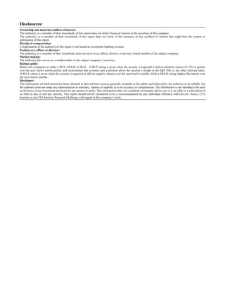 Disclosures:
Ownership and material conflicts of interest:
The author(s), or a member of their household, of this report does not hold a financial interest in the securities of this company.
The author(s), or a member of their household, of this report does not know of the existence of any conflicts of interest that might bias the content or
publication of this report.
Receipt of compensation:
Compensation of the author(s) of this report is not based on investment banking revenue.
Position as a officer or director:
The author(s), or a member of their household, does not serve as an officer, director or advisory board member of the subject company.
Market making:
The author(s) does not act as a market maker in the subject company’s securities.
Ratings guide:
Banks rate companies as either a BUY, HOLD or SELL. A BUY rating is given when the security is expected to deliver absolute returns of 15% or greater
over the next twelve month period, and recommends that investors take a position above the security’s weight in the S&P 500, or any other relevant index.
A SELL rating is given when the security is expected to deliver negative returns over the next twelve months, while a HOLD rating implies flat returns over
the next twelve months.
Disclaimer:
The information set forth herein has been obtained or derived from sources generally available to the public and believed by the author(s) to be reliable, but
the author(s) does not make any representation or warranty, express or implied, as to its accuracy or completeness. The information is not intended to be used
as the basis of any investment decisions by any person or entity. This information does not constitute investment advice, nor is it an offer or a solicitation of
an offer to buy or sell any security. This report should not be considered to be a recommendation by any individual affiliated with [Society Name], CFA
Institute or the CFA Institute Research Challenge with regard to this company’s stock.

 