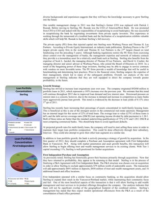 diverse backgrounds and experiences suggests that they will have the knowledge necessary to grow Sterling
into the future.
One notable management change in 2011 was that Sterling’s former CFO was replaced with Patrick J.
Rusnak. Before moving to Sterling, Mr. Rusnak was the CEO of AmericanWest Bank. He was promoted
from CFO to CEO and tasked with the responsibility of recapitalizing to avoid bankruptcy. He was successful
in recapitalizing the bank by negotiating investments from private equity investors. This experience in
working through the turnaround of a troubled bank and the facilitation of a recapitalization exhibits valuable
skills which will help Mr. Rusnak to facilitate Sterling’s full recovery.
The private equity (PE) firms that injected capital into Sterling were Warburg Pincus and Thomas H. Lee
Partners. According to Private Equity International, an industry trade publication, Warburg Pincus is the 13th
largest private equity firm in the world and Thomas H. Lee Partners is the 27th largest (based on total
fundraising over the preceding 5 years). Although banking regulations restrict the PE firms from exercising
direct control over the management of banks, the management expertise and network of industry contacts
they provide is a tremendous asset for a relatively small bank such as Sterling. Sterling also benefits from the
expertise of Scott L. Jaeckel, the managing director of Thomas H Lee Partners, and David A. Coulter, the
managing director and senior advisor at Warburg Pincus, who joined the Board of Directors in 2010. As a
result of the bargaining power of these large investors, Sterling may be able to engage in service contracts
with vendors on more favorable terms. The PE firms provide a wealth of knowledge that will be useful in
benchmarking and determining best practices. Prior to the financial crisis, Sterling outgrew the expertise of
their management, which led to many of the subsequent problems. Overall, our analysis of the new
management at Sterling indicates that they are well equipped to direct the company towards greater
profitability, in the future.
Growth Strategy
Sterling has strived to increase loan originations year over year. The company originated $926M million in
portfolio loans in 2011, which represents a 195% increase over the previous year. We estimate that this trend
will continue throughout 2012 due to improved loan demand and low interest rates. Downward pressure on
interest rates is a concern, however, due to the increase in demand and increase in competition as many banks
more aggressively pursue loan growth. This trend is evidenced by the decrease in loan yields of 0.13% since
3rd qtr of 2011.

Loan Portfolio
Concentrations
Sterling

13%

4%

18%
7%
7%

25%
13%

10%

2%
Residential real estate

Investor CRE

Multifamily

Construction

Total commercial real estate

Owner occupied CRE

C&I

Total commercial

Sterling has recently been increasing their percentage of assets concentrated in multi-family housing loans.
This is beneficial as this is one of the strongest sectors in the commercial real estate spectrum. Management
has an internal target for this sector of 22% of total loans. The average loan to value (LTV) of these loans is
66% and the debt service coverage ratio (DSCR) (net operating income divided by debt payments) is 1.30:1.
Both of these ratios are better than the standard underwriting qualifications of 75% LTV and 1.20:1 DSCR at
most competing commercial banks. This should help them to avoid significant defaults.

Consumer

Loan Portfolio
Concentration
First Independent
47%

6%

6%
13%
16%

12%

Consumer and Other

C&I

CRE

Multi-Family

1-4 Family

C&D

At projected growth rates for multi-family loans, the company will need to start selling these notes in order to
maintain their target loan portfolio composition. This could be done effectively through their subsidiary,
Intervest. They could also attempt to grow their other loan segments at a similar rate.
In addition to loan portfolio growth, the bank is actively pursuing a strategy of growth by acquisition. In the
first quarter of 2012, they should complete a Purchase and Assumption agreement with First Independent
Bank in Vancouver, WA. Along with market penetration and asset growth benefits, this transaction will
allow Sterling to begin offering trust and wealth management services to its existing clients. With Tier 1
capital exceeding 11%, Sterling is well-positioned for further acquisitions.
First Independent Purchase and Assumption
As previously noted, Sterling has historically grown their business primarily through acquisitions. Now that
they have returned to profitability, they appear to be returning to that model. Sterling is in the process of
finalizing a P&A Agreement with First Independent Bank. The P&A structure was chosen over an acquisition
in order to allow Sterling to exclude approximately $79 million worth of undesirable assets. The transaction
will add approximately $691 million in deposits, $450 million of trust and wealth management assets, and 16
additional branch and office locations.
First Independent operated with a similar focus on community banking, so this acquisition should allow
Sterling to expand their reach in the Vancouver/Portland market, while maintaining their community focus
and feel. One of the most beneficial aspects of this transaction is that it will allow Sterling to add wealth
management and trust services to its product offerings throughout the company. Our analysis indicates that
there will not be significant overlap of the geographical footprint of the combined entities. Sterling’s
management has stated that they expect modest operational efficiencies from the P&A as a result of the
consolidation of back office personnel.

 