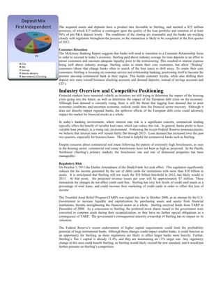 Deposit Mix
First Independent
26%
16%

35%
13%

7%

3%
CDs
IRA
Savings
Money Market
Non-interest Checking

The acquired assets and deposits have a product mix favorable to Sterling, and merited a $25 million
premium, of which $17 million is contingent upon the quality of the loan portfolio and retention of at least
90% of pre P&A deposit levels. The conditions of the closing are reasonable and the banks are working
closely with regulators throughout the process, so the transaction is likely to be completed in the first quarter
of 2012.
Customer Retention
The McKinsey Banking Report suggests that banks will need to transition to a Customer Relationship focus
in order to succeed in today’s economy. Sterling paid above industry average for time deposits in an effort to
attract customers and maintain adequate liquidity prior to the restructuring. This resulted in interest expense
being well above industry average. Sterling seeks to retain their core customers, but allow “floating”
customers (those that change banks often in search of the best rates) to drift away. To retain their core
customers, Sterling is focusing on customer service and relationship banking, positioning itself to become the
premier one-stop commercial bank in their region. This builds customer loyalty, while also shifting their
deposit mix more toward business checking accounts and demand deposits, instead of savings accounts and
CD’s.

Industry Overview and Competitive Positioning
Financial markets have remained volatile as investors are still trying to determine the impact of the housing
crisis going into the future, as well as determine the impact of the European debt crisis on the economy.
Although loan demand is currently rising, there is still the threat that lagging loan demand due to poor
economic conditions and uncertain economic outlook could slow the financial sector recovery. Although it
does not directly impact regional banks, the spillover effects of the European debt crisis could adversely
impact the market for financial stocks as a whole.
In today’s banking environment, where interest rate risk is a significant concern, commercial lending
typically offers the benefit of variable loan rates, which can reduce this risk. In general, banks prefer to have
variable loan products in a rising rate environment. Following the recent Federal Reserve pronouncements,
we believe that interest rates will remain fairly flat through 2013. Loan demand has increased over the past
two quarters, especially for business loans. This trend is helpful for commercial banks such as Sterling.
Despite concerns about commercial real estate following the pattern of extremely high foreclosures, as seen
in the housing sector, commercial real estate foreclosures have not been as high as projected. In the Pacific
Northwest (Sterling’s primary market), the foreclosure rate and rate of distressed properties has been
manageable.
Regulatory Risk
On October 1, 2011 the Durbin Amendment of the Dodd-Frank Act took affect. This regulation significantly
reduces the fee income generated by the use of debit cards for institutions with more than $10 billion in
assets. It is anticipated that Sterling will not reach the $10 billion threshold in 2012, but likely would in
2013. At that point, the projected revenue losses per year will be approximately $7 million. These
transaction fee changes do not affect credit card fees. Sterling has very low levels of credit card assets as a
percentage of total loans, and could increase their marketing of credit cards in order to offset this loss of
income.
The Troubled Asset Relief Program (TARP) was signed into law in October 2008, as an attempt by the U.S.
Government to increase liquidity and capitalization by purchasing assets and equity from financial
institutions, thereby strengthening the financial sector as a whole. Sterling received funds from TARP in
December of 2008. As a concession to Sterling, the preferred stock shares issued to the government were
converted to common stock during their recapitalization, so they have no further special obligations as a
consequence of TARP. The government’s consequential minority ownership of Sterling has no impact on its
valuation.
The Federal Reserve’s recent endorsement of higher capital requirements could limit the profitability
potential of large institutional banks. Although these changes could impact smaller banks, it could function as
an opportunity for Sterling, as these regulations are likely to affect larger banks more heavily. Further,
Sterling’s Tier 1 capital is already 11.4%, and they are maintaining an 11% target rate. Any regulatory
change in this area could benefit Sterling, as Sterling would likely exceed the new standard, and it would put
further pressure on Sterling’s competitors.

 