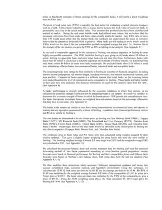 relies on third-party estimates of future earnings for the comparable banks, it still merits a lower weighting
than the P/BV ratio.
The price to book value ratio (P/BV) is arguably the best metric for evaluating a capital intensive company
such as a bank. Unlike many industries, this is a good metric because the book value of assets for banks is
presumably very close to the actual market value. This assumes that problem loans have been identified and
marked to market. During the real estate bubble banks had inflated asset values, but we believe that the
necessary corrections have been made and book values closely match the market. Any P/BV ratio of more
than 1.00 would mean either that the market thinks the company has undervalued the assets or investors
believe that the current (or projected) ROA is positive. Many banks are still trading at levels which result in
P/BVs which are less than 1, but our comparables yielded a weighted average that was 1.24. Because this is
the stronger of the two metrics, we gave the P/BV an 80% weighting in our analysis. (See Appendix 11)
As we used a comparables approach for the valuation of Sterling, our analysis depended on finding the most
highly comparable companies. The FDIC identifies Sterling’s peer group as all banks above $3 billion in
assets. Sterling is a pure-play bank, and most larger banks are not pure play firms. Furthermore, banks with
fewer than $3 billion in assets face a different regulatory environment. For these reasons, we determined that
only banks within $6 billion in assets were truly comparable. We excluded banks above $16 billion in asset
size, subsidiaries of larger banks, non-commercial banks, industrial banks and non-public banks.
The remaining banks were ranked by their similarity to Sterling in a number of financial categories, including
interest income and expense, net interest margin, loan loss provisions, non-interest income and expenses, and
loan portfolio. Commercial banks operate in a different manner than retail banks, so the remaining banks
were ranked based on the level of commercial assets comparative to Sterling. Those banks not highly similar
in their asset mix were excluded. The financial information we used for this analysis came from the FDIC.
(See Appendix 8)
A banks’ performance is strongly influenced by the economic conditions in which they operate, so we
calculated an economic strength coefficient for the remaining banks in our sample. We used two variables to
determine the economic strength of States in which the banks operate: GDP growth and unemployment rates.
For banks that operate in multiple States, we weighted these calculations based on the percentage of branches
that they have in each state. (See Appendix 9)
The banks in the sample are similar in size, have strong concentrations in commercial loans, and operate in
markets that are equivalent economically to those of Sterling. In addition, their financial performance metrics
and ROA are similar to Sterling’s.
The nine banks we determined to be the closest peers to Sterling are First Midwest Bank (FMBI), Umpqua
Bank (UMPQ), MB Financial Bank (MBFI), The Privatebank and Trust Company (PVTB), National Penn
Bank (NPBC), Citizen Bank (CRBC), United Bank (UBSI), Banner Bank (BANR), and Columbia State
Bank (COLB). Interestingly, three of the nine banks which we identified as the closest peers to Sterling are
also direct competitors (Umpqua Bank, Banner Bank, and Columbia State Bank).
The composite price to book value and P/E ratios were then calculated using weights assigned by their
relative rankings. This gave a slightly higher weighting for those banks that were the most similar to
Sterling. The resulting weighted average Forward P/E ratio target was 28.97 and the weighted average P/BV
was calculated at 1.05. (See Appendix 11)
We calculated the projected balance sheet and income statement data for Sterling and used the statistical
forecasting method of two factor exponential smoothing to create baseline growth projections. Income
forecasts were based on financial performance for Sterling and their comparables group, and balance sheet
forecasts were based on Sterling’s own balance sheet, both using data from the last ten quarters. (See
Appendix 4, 5, 6)
We then modified these projections where necessary, following management guidance and taking into
account competitive risks, economic outlook, and regulatory environment. Using this technique, we
calculated the 12/31/12 book value per share to be $15.42 and the earnings per share to be $1.49. The EPS of
$1.49 was multiplied by the weighted average Forward P/E ratio of the comparables (13.99) to arrive at a
Target price of $20.85. The book value per share was multiplied by the P/BV of the comparables to give a
price of $19.12. Using the 20/80 weighting noted above, the final calculated YE 2012 target price for
Sterling is $19.46. (See Appendix 4, 7, 11)

 