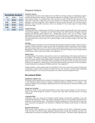 Financial Analysis
Sensitivity Analysis
EPS
3
2.25
1.49
0.99
0

BVPS
18.42
16.18
15.42
14.92
13.93

Price
26.67
22.35
19.47
17.57
17.27

Sensitivity analysis
To determine the sensitivity of the market price to variability in earnings per share, we determined a range of
possible earnings per share estimates. These estimates range from no earnings to $3 per share for 2012. For
each earnings estimate, we calculated book value and used our target forward PE ratio and price to book
value ratio to determine a target price. For our low estimate of no earnings, forward PE ratio would be not
applicable, so the price target has a 100% weighting on the price to book value ratio. This sensitivity analysis
provided a range of possible stock prices, from a no earnings $17.27 per share target to a high earnings
$26.67 price target.
Capital Structure
Sterling benefits from a capital structure with little or no debt, making it less financially risky when compared
to the industry aggregate. Competitors such as Glacier Bancorp, Inc. (GBCI) operate with greater long-term
liabilities and therefore greater financial risk. Sterling does, however, have over $1 billion in junior
subordinated notes (forward repurchase agreements) for which they pay an average interest rate of 3.9%.
These interest payments have been accruing, and are required to be paid current before dividends can be paid.
The high interest rate on these notes has an adverse impact on the net interest margin of the bank. (See
Appendix 5)
Earnings
We took Sterling’s performance ratios and forecasted earnings based on projected changes. Interest income is
expected to decline somewhat over the next year, but this is partially offset by a decrease in interest expense.
Net interest margin improves to 3.38%, which is only a partial improvement over the 3.30% at close of 2011.
Management’s target for net interest margin is 4.00, but we do not expect Sterling to reach this target until the
Federal Reserve relaxes interest rate controls. (See Appendix 6, 7)
Balance Sheet
An understanding of the trends in asset growth is critical to an understanding of the financial performance of
the company. Our analysis of Sterling’s asset growth assumes that loan portfolio would decrease somewhat
in the first quarter and then begin gradual growth as Sterling manages the portfolio to remain below the $10
billion asset level. This has a net positive effect on Sterling’s net income for 2012. We expect the securities
portfolio to be managed in a similar fashion, with tapered growth and then some decline in the fourth quarter,
to keep Sterling from exceeding the $10 billion asset level. (See Appendix 5)
Sterling maintains a direct purchase plan for individuals to buy newly issued shares directly through their
transfer agent, American Stock Transfer & Transfer Services, LLC. Increase in common shares outstanding
through this program is very small, and we projected very modest increases throughout the year.

Investment Risks
Insufficient Capital Levels
If Sterling’s current capital levels are found to be insufficient because of changing regulations, they may need
to raise additional capital that may be subject to additional regulatory restrictions. For example, if the
economic conditions worsen leading to additional provision for loan losses then it could force Sterling to seek
additional capital.
Issuing New Securities
Sterling may decide to raise capital through public or private debt or equity finacing, so if the decision is
made to raise funds through the issuance of securities that could dilute ownership interests of existing
shareholders.
Acquisition Risks
Acquisitions make up a large part of Sterling’s growth strategy, leaving them susceptible to the risks
associated with acquisitions. These risks include overpaying for assets as well as improper implimentation or
integration of newly aquired assets. Unfavorable accounting consequences as well as increases in taxes may
cause acquisitions that appeared to be beneficial to ultimately hurt Sterling overall because of unforeseen
factors.
Regulator Restrictions
There remains some uncertainty as to when regulator restrictions will be lifted or additionally imposed.
Under the terms of the Reserve Bank Agreement, Sterling cannot currently pay dividends, and there is no
certainty that the restriction on dividends will be lifted in the near future. The Reserve Bank Agreement also

 