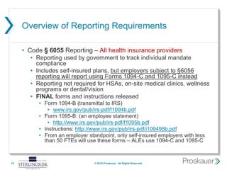 Overview of Reporting Requirements
• Code § 6055 Reporting – All health insurance providers
• Reporting used by government to track individual mandate
compliance
• Includes self-insured plans, but employers subject to §6056
reporting will report using Forms 1094-C and 1095-C instead
• Reporting not required for HSAs, on-site medical clinics, wellness
programs or dental/vision
• FINAL forms and instructions released
• Form 1094-B (transmittal to IRS)
• www.irs.gov/pub/irs-pdf/f1094b.pdf
• Form 1095-B: (an employee statement)
• http://www.irs.gov/pub/irs-pdf/f1095b.pdf
• Instructions: http://www.irs.gov/pub/irs-pdf/i109495b.pdf
• From an employer standpoint, only self-insured employers with less
than 50 FTEs will use these forms – ALEs use 1094-C and 1095-C
15 © 2015 Proskauer. All Rights Reserved.
 