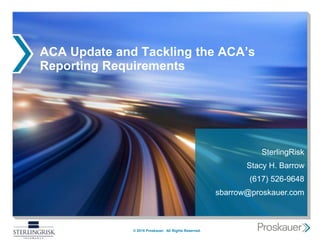 ACA Update and Tackling the ACA’s
Reporting Requirements
© 2015 Proskauer. All Rights Reserved.
SterlingRisk
Stacy H. Barrow
(617) 526-9648
sbarrow@proskauer.com
 