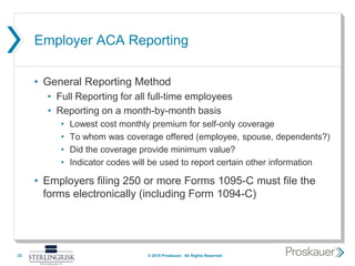 Employer ACA Reporting
• General Reporting Method
• Full Reporting for all full-time employees
• Reporting on a month-by-month basis
• Lowest cost monthly premium for self-only coverage
• To whom was coverage offered (employee, spouse, dependents?)
• Did the coverage provide minimum value?
• Indicator codes will be used to report certain other information
• Employers filing 250 or more Forms 1095-C must file the
forms electronically (including Form 1094-C)
23 © 2015 Proskauer. All Rights Reserved.
 