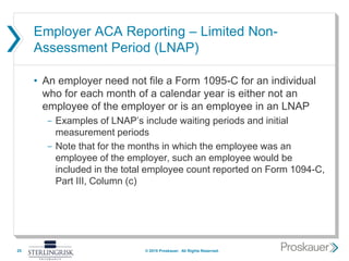 Employer ACA Reporting – Limited Non-
Assessment Period (LNAP)
• An employer need not file a Form 1095-C for an individual
who for each month of a calendar year is either not an
employee of the employer or is an employee in an LNAP
- Examples of LNAP’s include waiting periods and initial
measurement periods
- Note that for the months in which the employee was an
employee of the employer, such an employee would be
included in the total employee count reported on Form 1094-C,
Part III, Column (c)
25 © 2015 Proskauer. All Rights Reserved.
 