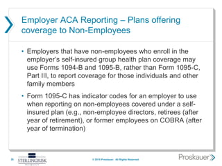 Employer ACA Reporting – Plans offering
coverage to Non-Employees
• Employers that have non-employees who enroll in the
employer’s self-insured group health plan coverage may
use Forms 1094-B and 1095-B, rather than Form 1095-C,
Part III, to report coverage for those individuals and other
family members
• Form 1095-C has indicator codes for an employer to use
when reporting on non-employees covered under a self-
insured plan (e.g., non-employee directors, retirees (after
year of retirement), or former employees on COBRA (after
year of termination)
26 © 2015 Proskauer. All Rights Reserved.
 