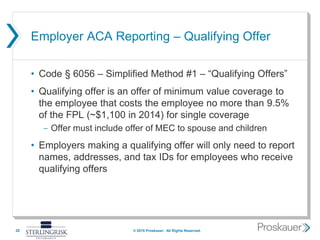 Employer ACA Reporting – Qualifying Offer
• Code § 6056 – Simplified Method #1 – “Qualifying Offers”
• Qualifying offer is an offer of minimum value coverage to
the employee that costs the employee no more than 9.5%
of the FPL (~$1,100 in 2014) for single coverage
- Offer must include offer of MEC to spouse and children
• Employers making a qualifying offer will only need to report
names, addresses, and tax IDs for employees who receive
qualifying offers
28 © 2015 Proskauer. All Rights Reserved.
 