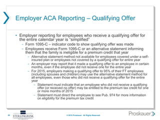 Employer ACA Reporting – Qualifying Offer
• Employer reporting for employees who receive a qualifying offer for
the entire calendar year is “simplified”
- Form 1095-C – indicator code to show qualifying offer was made
- Employees receive Form 1095-C or an alternative statement informing
them that the family is ineligible for a premium credit that year
- Alternative statement method not available for employees covered under a self-
insured plan or employees not covered by a qualifying offer for entire year
- An employer may report that it made a qualifying offer to an employee in certain
months, even if the employee did not receive one for the entire year
- For 2015, employers making a qualifying offer to 95% of their FT employees
(including spouses and children) may use the alternative statement method for
all employees, even those who did not receive a qualifying offer for the entire
year
- Statement must indicate that an employee who did not receive a qualifying
offer (or received no offer) may be entitled to the premium tax credit for one
or more months of 2015
- Statement must direct the employee to see Pub. 974 for more information
on eligibility for the premium tax credit
29 © 2015 Proskauer. All Rights Reserved.
 