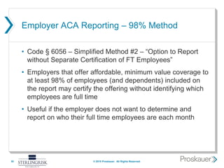 Employer ACA Reporting – 98% Method
• Code § 6056 – Simplified Method #2 – “Option to Report
without Separate Certification of FT Employees”
• Employers that offer affordable, minimum value coverage to
at least 98% of employees (and dependents) included on
the report may certify the offering without identifying which
employees are full time
• Useful if the employer does not want to determine and
report on who their full time employees are each month
30 © 2015 Proskauer. All Rights Reserved.
 