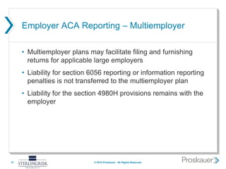 Employer ACA Reporting – Multiemployer
• Multiemployer plans may facilitate filing and furnishing
returns for applicable large employers
• Liability for section 6056 reporting or information reporting
penalties is not transferred to the multiemployer plan
• Liability for the section 4980H provisions remains with the
employer
31 © 2015 Proskauer. All Rights Reserved.
 