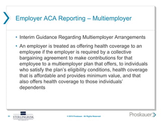 Employer ACA Reporting – Multiemployer
• Interim Guidance Regarding Multiemployer Arrangements
• An employer is treated as offering health coverage to an
employee if the employer is required by a collective
bargaining agreement to make contributions for that
employee to a multiemployer plan that offers, to individuals
who satisfy the plan’s eligibility conditions, health coverage
that is affordable and provides minimum value, and that
also offers health coverage to those individuals’
dependents
32 © 2015 Proskauer. All Rights Reserved.
 