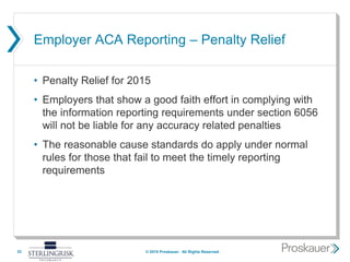 Employer ACA Reporting – Penalty Relief
• Penalty Relief for 2015
• Employers that show a good faith effort in complying with
the information reporting requirements under section 6056
will not be liable for any accuracy related penalties
• The reasonable cause standards do apply under normal
rules for those that fail to meet the timely reporting
requirements
33 © 2015 Proskauer. All Rights Reserved.
 
